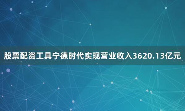 股票配资工具宁德时代实现营业收入3620.13亿元