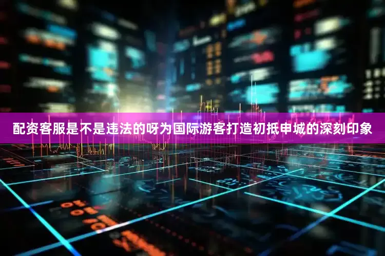 配资客服是不是违法的呀为国际游客打造初抵申城的深刻印象