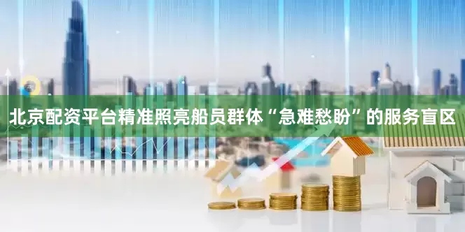 北京配资平台精准照亮船员群体“急难愁盼”的服务盲区