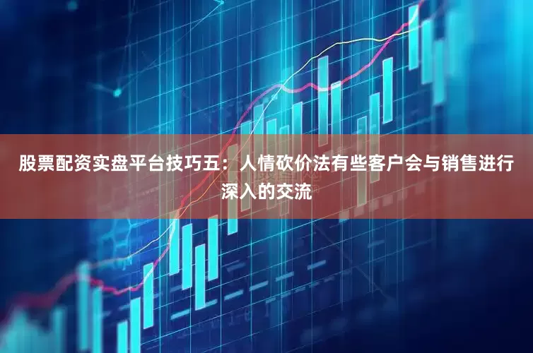 股票配资实盘平台技巧五：人情砍价法有些客户会与销售进行深入的交流