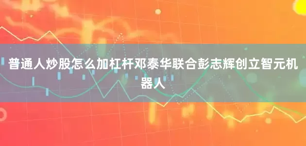普通人炒股怎么加杠杆邓泰华联合彭志辉创立智元机器人