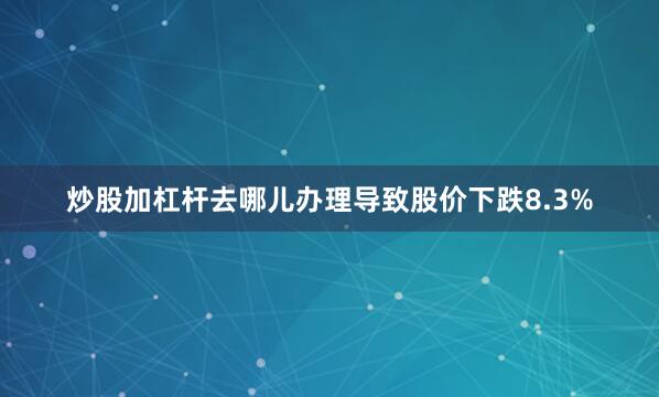 炒股加杠杆去哪儿办理导致股价下跌8.3%