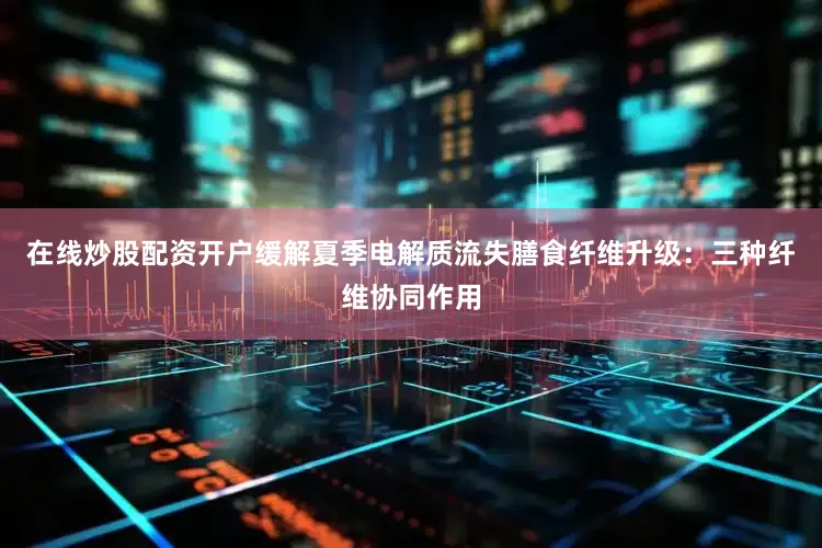 在线炒股配资开户缓解夏季电解质流失膳食纤维升级：三种纤维协同作用